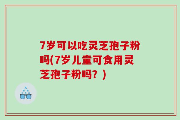 7岁可以吃灵芝孢子粉吗(7岁儿童可食用灵芝孢子粉吗？)
