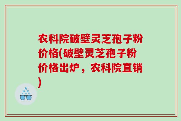 农科院破壁灵芝孢子粉价格(破壁灵芝孢子粉价格出炉，农科院直销)