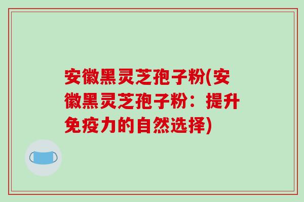 安徽黑灵芝孢子粉(安徽黑灵芝孢子粉：提升免疫力的自然选择)