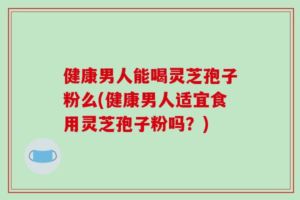 健康男人能喝灵芝孢子粉么(健康男人适宜食用灵芝孢子粉吗？)
