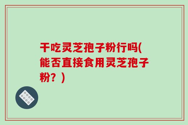 干吃灵芝孢子粉行吗(能否直接食用灵芝孢子粉？)