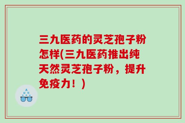 三九医药的灵芝孢子粉怎样(三九医药推出纯天然灵芝孢子粉，提升免疫力！)