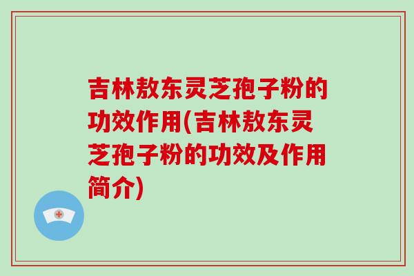 吉林敖东灵芝孢子粉的功效作用(吉林敖东灵芝孢子粉的功效及作用简介)