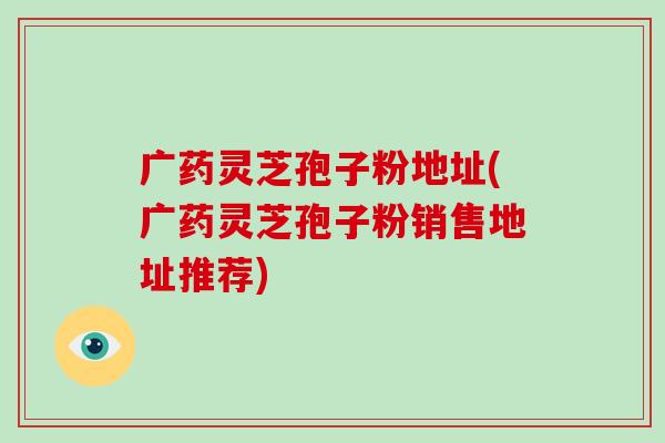广药灵芝孢子粉地址(广药灵芝孢子粉销售地址推荐)