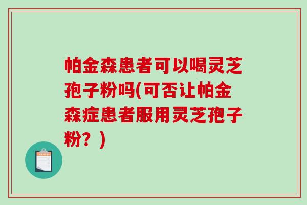 帕金森患者可以喝灵芝孢子粉吗(可否让帕金森症患者服用灵芝孢子粉？)