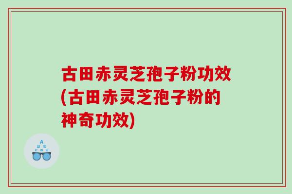 古田赤灵芝孢子粉功效(古田赤灵芝孢子粉的神奇功效)
