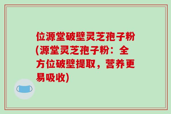 位源堂破壁灵芝孢子粉(源堂灵芝孢子粉：全方位破壁提取，营养更易吸收)