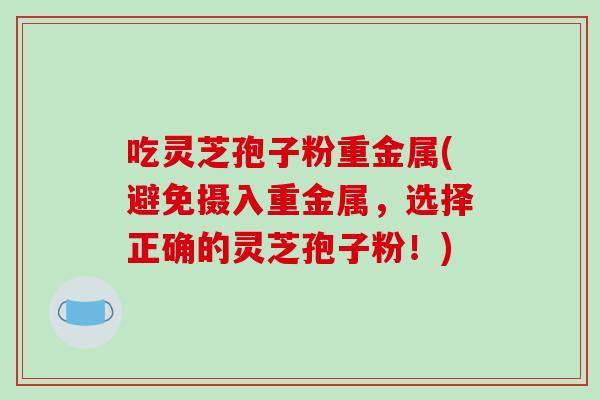 吃灵芝孢子粉重金属(避免摄入重金属,选择正确的灵芝孢子粉!) 吃灵芝孢子粉重金属(避免摄入重金属,选择正确的灵芝孢子粉!)