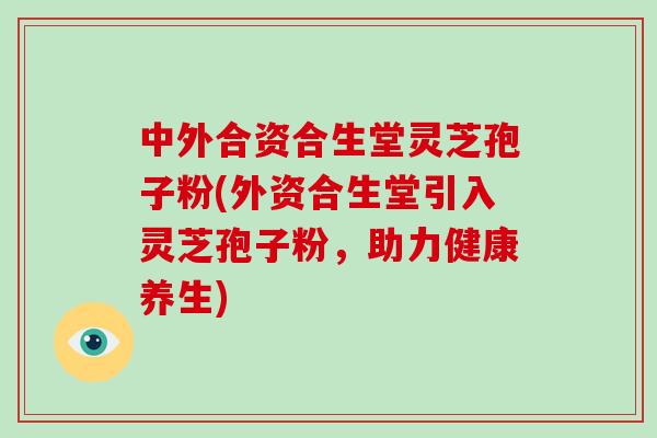 中外合资合生堂灵芝孢子粉(外资合生堂引入灵芝孢子粉，助力健康养生)