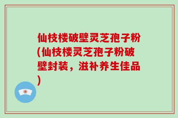 仙枝楼破壁灵芝孢子粉(仙枝楼灵芝孢子粉破壁封装，滋补养生佳品)