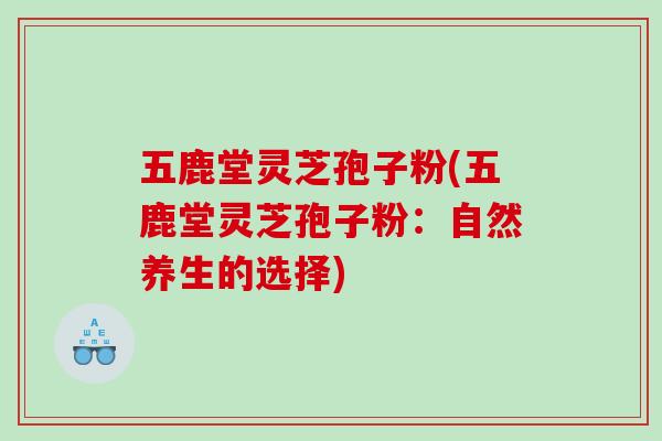 五鹿堂灵芝孢子粉(五鹿堂灵芝孢子粉:自然养生的选择) 五鹿堂灵芝孢子粉(五鹿堂灵芝孢子粉:自然养生的选择)