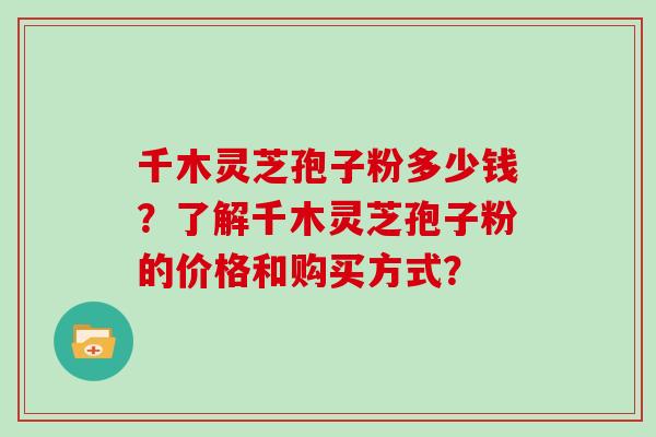 千木灵芝孢子粉多少钱？了解千木灵芝孢子粉的价格和购买方式？