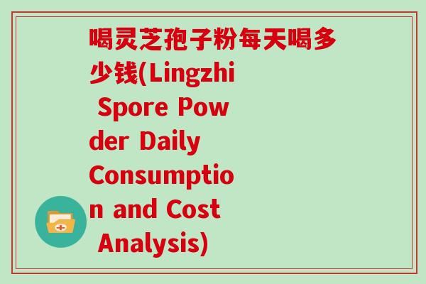 喝灵芝孢子粉每天喝多少钱(Lingzhi Spore Powder Daily Consumption and Cost Analysis) 喝灵芝孢子粉每天喝多少钱(Lingzhi Spore Powder Daily Consumption and Cost Analysis)