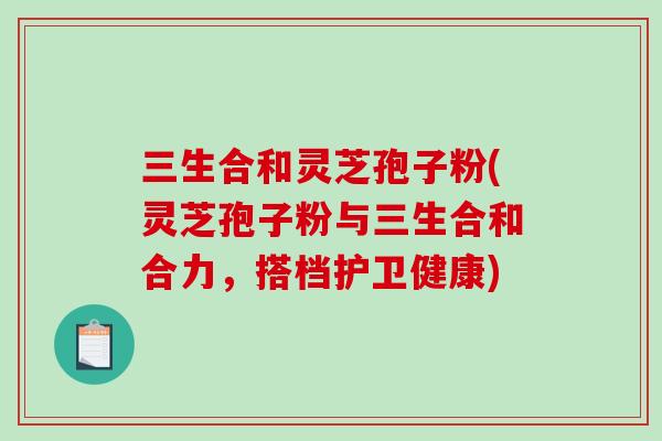 三生合和灵芝孢子粉(灵芝孢子粉与三生合和合力，搭档护卫健康)