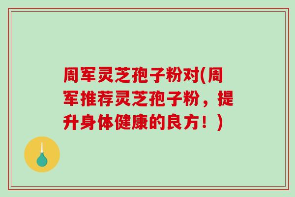 周军灵芝孢子粉对(周军推荐灵芝孢子粉，提升身体健康的良方！)