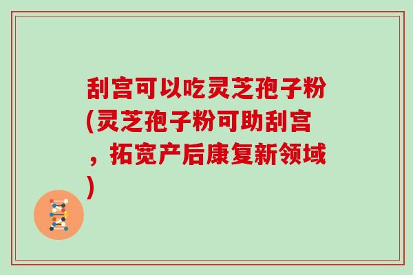 刮宫可以吃灵芝孢子粉(灵芝孢子粉可助刮宫，拓宽产后康复新领域)