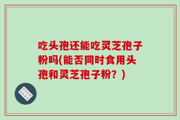 吃头孢还能吃灵芝孢子粉吗(能否同时食用头孢和灵芝孢子粉？)