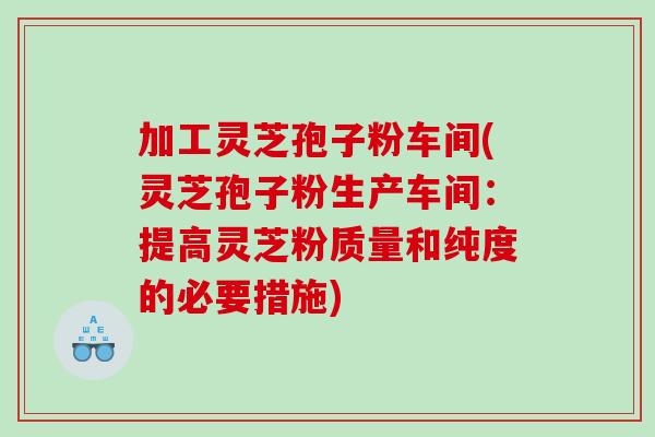 加工灵芝孢子粉车间(灵芝孢子粉生产车间：提高灵芝粉质量和纯度的必要措施)