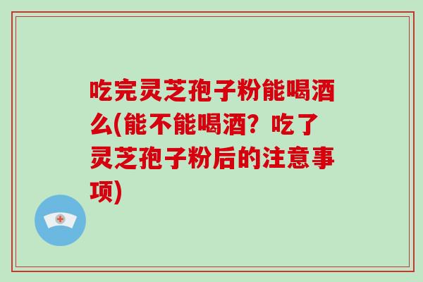 吃完灵芝孢子粉能喝酒么(能不能喝酒？吃了灵芝孢子粉后的注意事项)