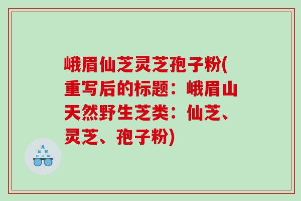 峨眉仙芝灵芝孢子粉(重写后的标题:峨眉山天然野生芝类:仙芝、灵芝、孢子粉) 峨眉仙芝灵芝孢子粉(重写后的标题:峨眉山天然野生芝类:仙芝、灵芝、孢子粉)