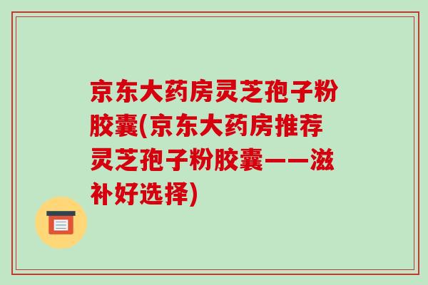 京东大药房灵芝孢子粉胶囊(京东大药房推荐灵芝孢子粉胶囊——滋补好选择)