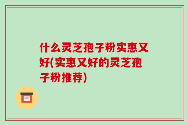 什么灵芝孢子粉实惠又好(实惠又好的灵芝孢子粉推荐)