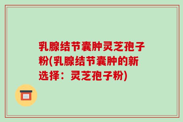 乳腺结节囊肿灵芝孢子粉(乳腺结节囊肿的新选择：灵芝孢子粉)