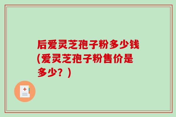 后爱灵芝孢子粉多少钱(爱灵芝孢子粉售价是多少？)