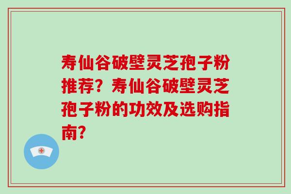 寿仙谷破壁灵芝孢子粉推荐？寿仙谷破壁灵芝孢子粉的功效及选购指南？