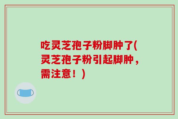 吃灵芝孢子粉脚肿了(灵芝孢子粉引起脚肿，需注意！)