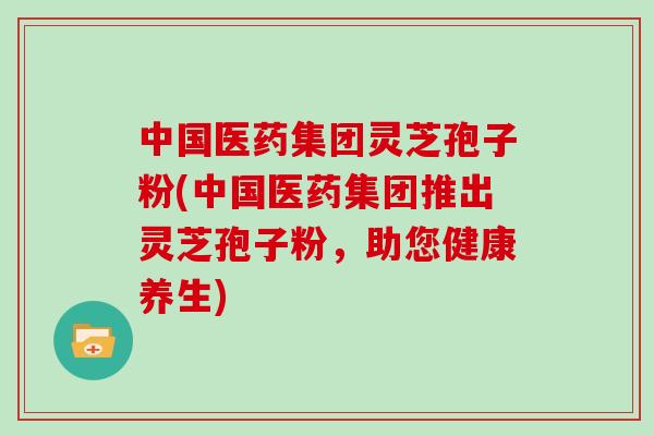 中国医药集团灵芝孢子粉(中国医药集团推出灵芝孢子粉，助您健康养生)