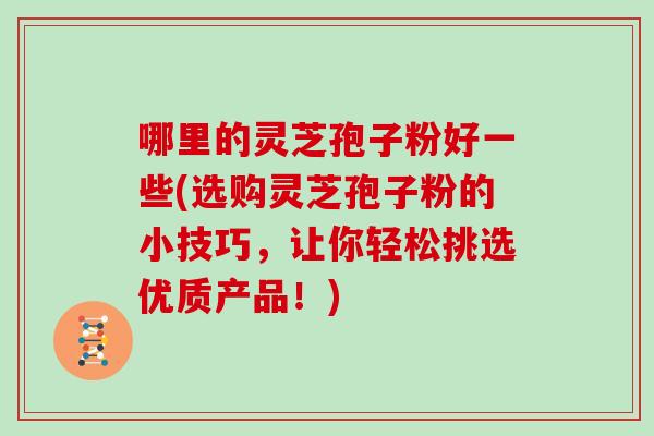 哪里的灵芝孢子粉好一些(选购灵芝孢子粉的小技巧，让你轻松挑选优质产品！)
