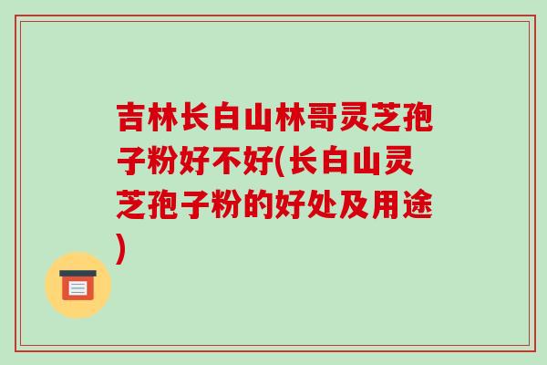 吉林长白山林哥灵芝孢子粉好不好(长白山灵芝孢子粉的好处及用途) 吉林长白山林哥灵芝孢子粉好不好(长白山灵芝孢子粉的好处及用途)