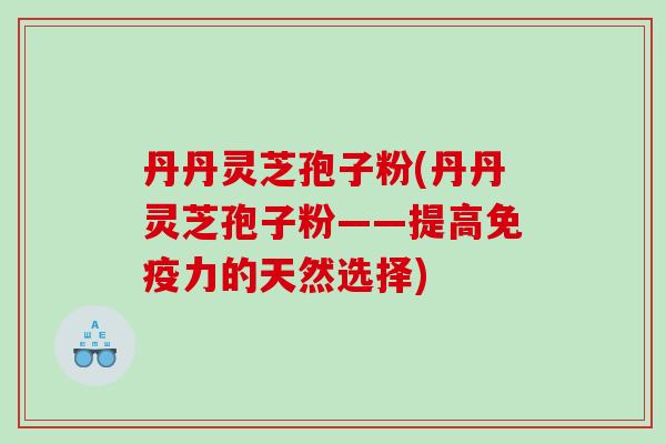 丹丹灵芝孢子粉(丹丹灵芝孢子粉——提高免疫力的天然选择)