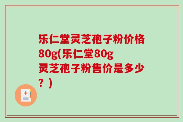 乐仁堂灵芝孢子粉价格80g(乐仁堂80g灵芝孢子粉售价是多少？)