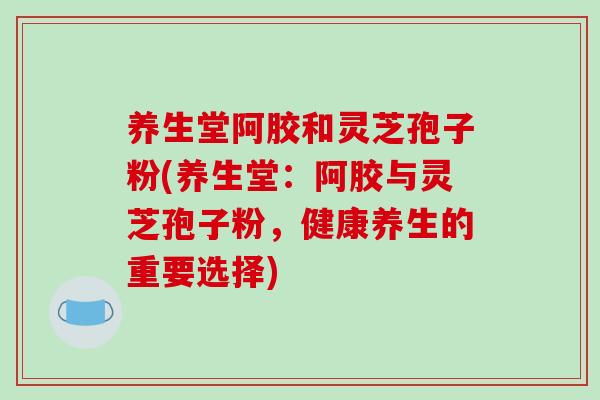 养生堂阿胶和灵芝孢子粉(养生堂：阿胶与灵芝孢子粉，健康养生的重要选择)