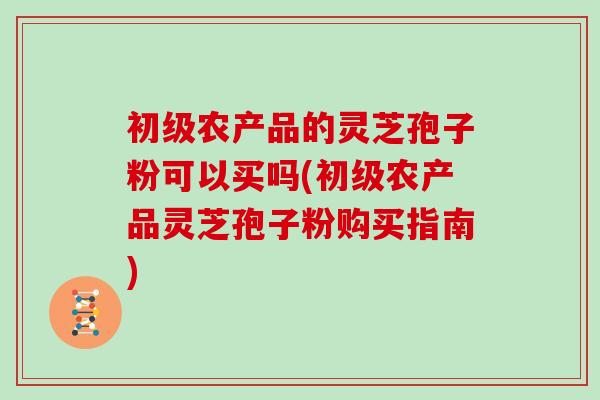 初级农产品的灵芝孢子粉可以买吗(初级农产品灵芝孢子粉购买指南) 初级农产品的灵芝孢子粉可以买吗(初级农产品灵芝孢子粉购买指南)