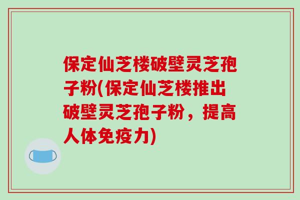 保定仙芝楼破壁灵芝孢子粉(保定仙芝楼推出破壁灵芝孢子粉，提高人体免疫力)