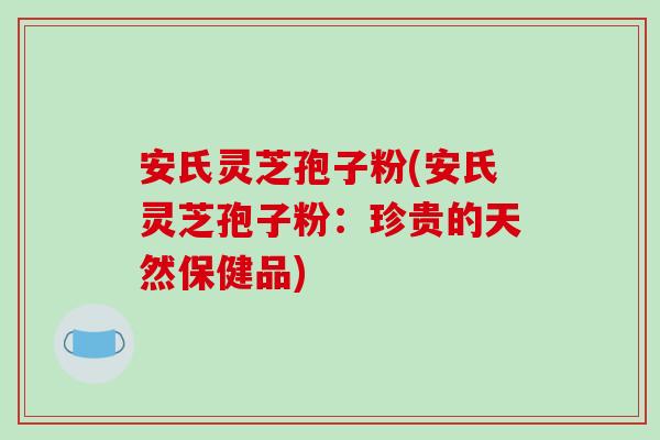安氏灵芝孢子粉(安氏灵芝孢子粉：珍贵的天然保健品)
