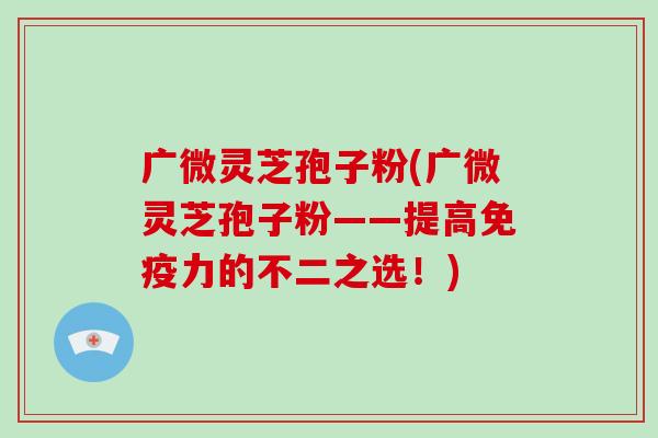 广微灵芝孢子粉(广微灵芝孢子粉——提高免疫力的不二之选！)