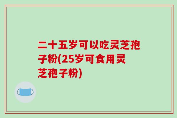 二十五岁可以吃灵芝孢子粉(25岁可食用灵芝孢子粉) 二十五岁可以吃灵芝孢子粉(25岁可食用灵芝孢子粉)