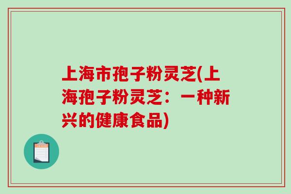 上海市孢子粉灵芝(上海孢子粉灵芝:一种新兴的健康食品) 上海市孢子粉灵芝(上海孢子粉灵芝:一种新兴的健康食品)