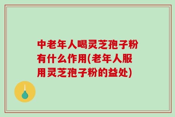 中老年人喝灵芝孢子粉有什么作用(老年人服用灵芝孢子粉的益处) 中老年人喝灵芝孢子粉有什么作用(老年人服用灵芝孢子粉的益处)