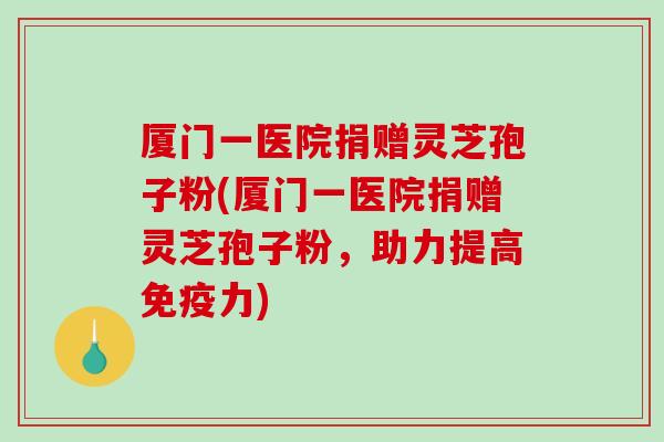 厦门一医院捐赠灵芝孢子粉(厦门一医院捐赠灵芝孢子粉，助力提高免疫力)