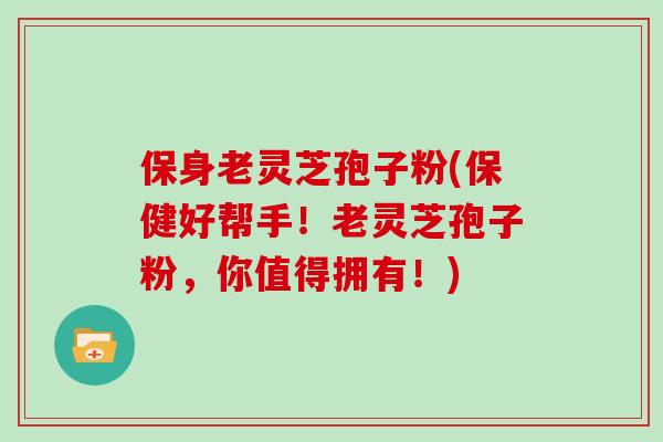 保身老灵芝孢子粉(保健好帮手！老灵芝孢子粉，你值得拥有！)