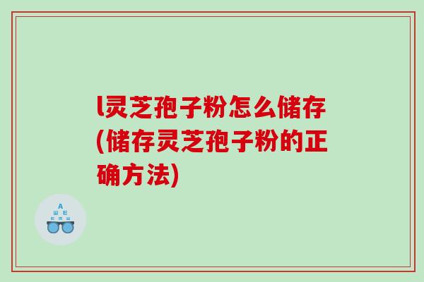 l灵芝孢子粉怎么储存(储存灵芝孢子粉的正确方法)