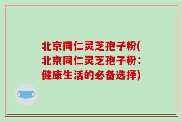北京同仁灵芝孢子粉(北京同仁灵芝孢子粉:健康生活的必备选择) 北京同仁灵芝孢子粉(北京同仁灵芝孢子粉:健康生活的必备选择)