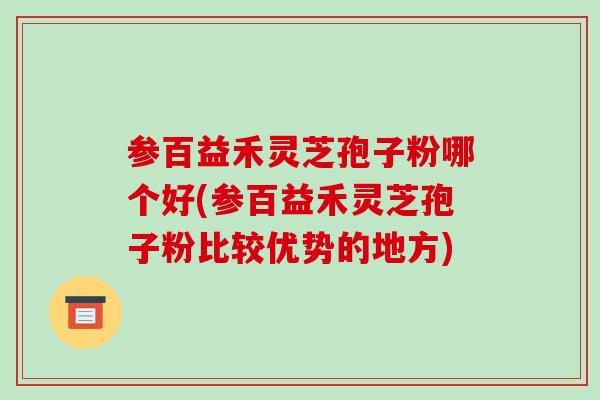 参百益禾灵芝孢子粉哪个好(参百益禾灵芝孢子粉比较优势的地方)
