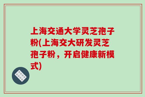 上海交通大学灵芝孢子粉(上海交大研发灵芝孢子粉,开启健康新模式) 上海交通大学灵芝孢子粉(上海交大研发灵芝孢子粉,开启健康新模式)