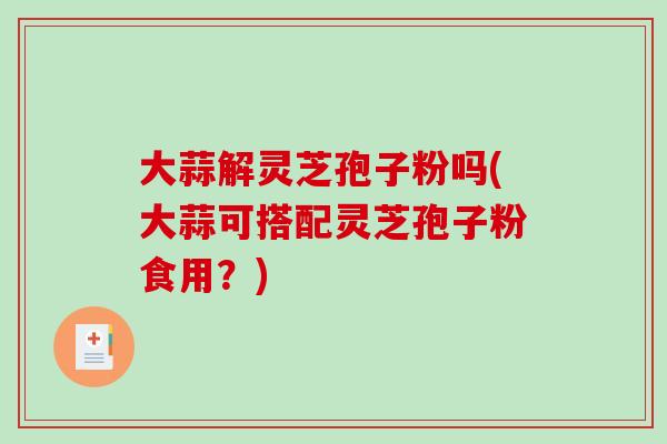 大蒜解灵芝孢子粉吗(大蒜可搭配灵芝孢子粉食用？)